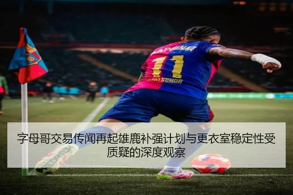 字母哥交易传闻再起雄鹿补强计划与更衣室稳定性受质疑的深度观察